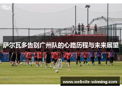 萨尔瓦多告别广州队的心路历程与未来展望